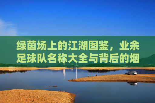 绿茵场上的江湖图鉴，业余足球队名称大全与背后的烟火气，绿茵江湖，业余球队的烟火名号