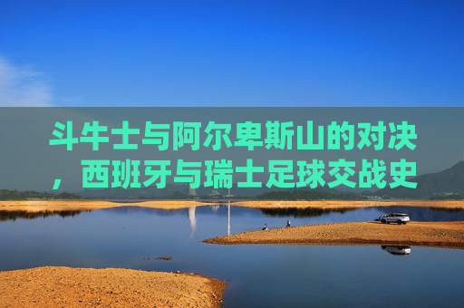 斗牛士与阿尔卑斯山的对决，西班牙与瑞士足球交战史，斗牛士对决阿尔卑斯，西班牙与瑞士足球交战史