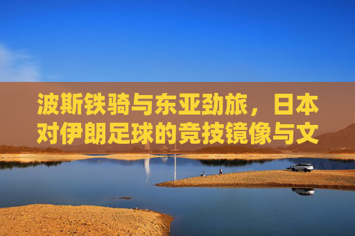 波斯铁骑与东亚劲旅，日本对伊朗足球的竞技镜像与文化博弈，波斯铁骑与东亚劲旅，竞技镜像与文化博弈