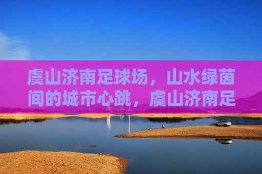虞山济南足球场，山水绿茵间的城市心跳，虞山济南足球场，山水绿茵间的城市心跳