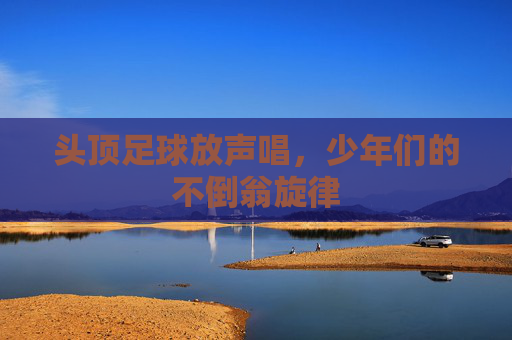 头顶足球放声唱,少年们的不倒翁旋律 头顶足球放声唱,少年们的不倒翁旋律