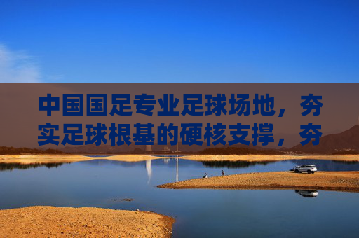 中国国足专业足球场地，夯实足球根基的硬核支撑，夯实国足根基，专业足球场地的硬核支撑