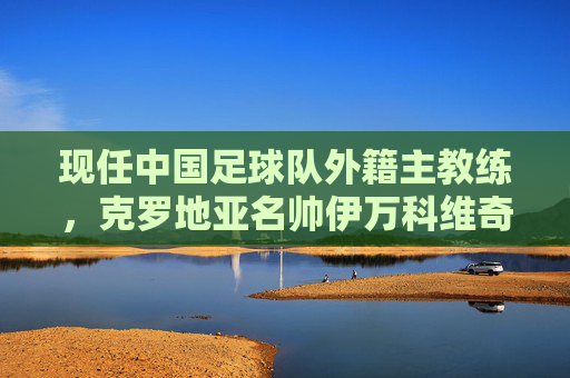 现任中国足球队外籍主教练，克罗地亚名帅伊万科维奇的使命与征程，伊万科维奇，中国足球队的使命与征程