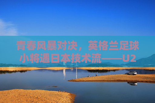青春风暴对决，英格兰足球小将遇日本技术流——U20世界杯半决赛风云，U20世界杯半决赛，英格兰青春风暴战日本技术流