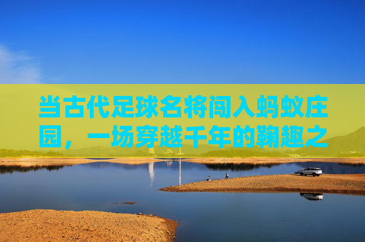 当古代足球名将闯入蚂蚁庄园，一场穿越千年的鞠趣之旅，穿越千年的鞠趣，古代足球名将闯蚂蚁庄园