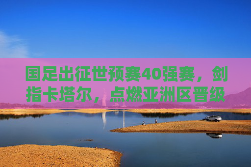 国足出征世预赛40强赛,剑指卡塔尔,点燃亚洲区晋级希望 国足出征世预赛40强赛,剑指卡塔尔,点燃亚洲区晋级希望