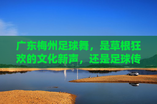 广东梅州足球舞,是草根狂欢的文化新声,还是足球传统的异化探索?广东梅州足球舞,草根狂欢的文化新声还是传统的异化? 广东梅州足球舞,是草根狂欢的文化新声,还是足球传统的异化探索?广东梅州足球舞,草根狂欢的文化新声还是传统的异化?
