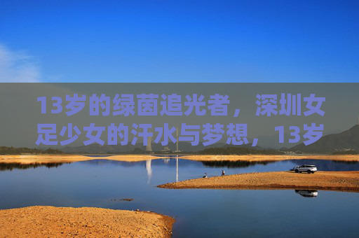 13岁的绿茵追光者,深圳女足少女的汗水与梦想,13岁绿茵追光者,深圳女足少女的汗水与梦想 13岁的绿茵追光者,深圳女足少女的汗水与梦想,13岁绿茵追光者,深圳女足少女的汗水与梦想