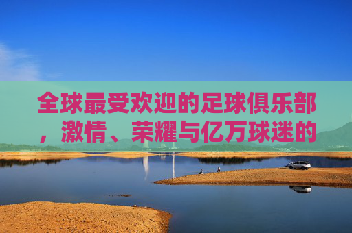 全球最受欢迎的足球俱乐部,激情、荣耀与亿万球迷的信仰,全球最受欢迎足球俱乐部,激情荣耀与亿万球迷信仰 全球最受欢迎的足球俱乐部,激情、荣耀与亿万球迷的信仰,全球最受欢迎足球俱乐部,激情荣耀与亿万球迷信仰