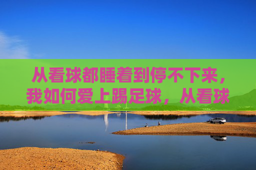 从看球都睡着到停不下来，我如何爱上踢足球，从看球犯困到踢球上瘾，我的足球热爱养成