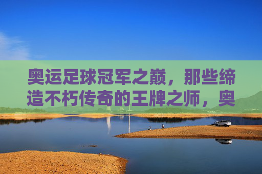 奥运足球冠军之巅,那些缔造不朽传奇的王牌之师,奥运足球冠军之巅,缔造传奇的王牌之师 奥运足球冠军之巅,那些缔造不朽传奇的王牌之师,奥运足球冠军之巅,缔造传奇的王牌之师