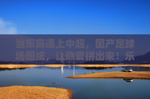 当乐高遇上中超,国产足球场图纸,让热爱拼出来!乐高遇上中超,国产足球场,拼出热爱 当乐高遇上中超,国产足球场图纸,让热爱拼出来!乐高遇上中超,国产足球场,拼出热爱