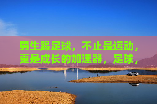 男生踢足球,不止是运动,更是成长的加速器,足球,男生成长的加速器 男生踢足球,不止是运动,更是成长的加速器,足球,男生成长的加速器