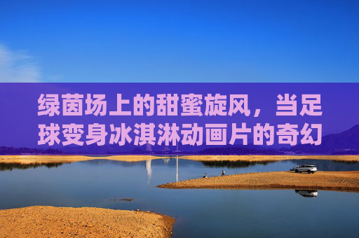 绿茵场上的甜蜜旋风,当足球变身冰淇淋动画片的奇幻冒险,绿茵场上的足球冰淇淋奇幻冒险 绿茵场上的甜蜜旋风,当足球变身冰淇淋动画片的奇幻冒险,绿茵场上的足球冰淇淋奇幻冒险