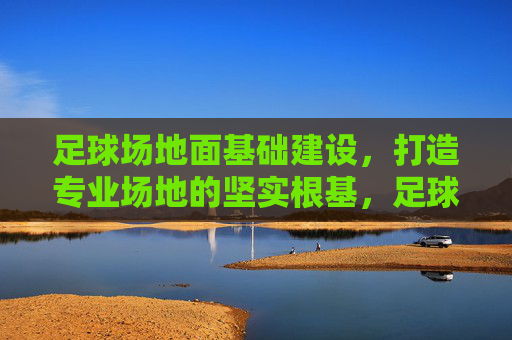 足球场地面基础建设,打造专业场地的坚实根基,足球场地面基础建设,专业场地的坚实根基 足球场地面基础建设,打造专业场地的坚实根基,足球场地面基础建设,专业场地的坚实根基