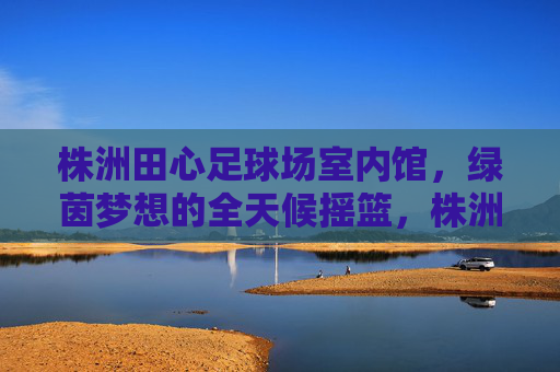 株洲田心足球场室内馆,绿茵梦想的全天候摇篮,株洲田心室内足球馆,绿茵梦想的全天候摇篮 株洲田心足球场室内馆,绿茵梦想的全天候摇篮,株洲田心室内足球馆,绿茵梦想的全天候摇篮