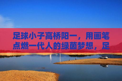 足球小子高桥阳一,用画笔点燃一代人的绿茵梦想,足球小子高桥阳一,画笔点燃一代绿茵梦 足球小子高桥阳一,用画笔点燃一代人的绿茵梦想,足球小子高桥阳一,画笔点燃一代绿茵梦