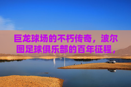巨龙球场的不朽传奇,波尔图足球俱乐部的百年征程,巨龙球场与波尔图,百年足球不朽传奇 巨龙球场的不朽传奇,波尔图足球俱乐部的百年征程,巨龙球场与波尔图,百年足球不朽传奇