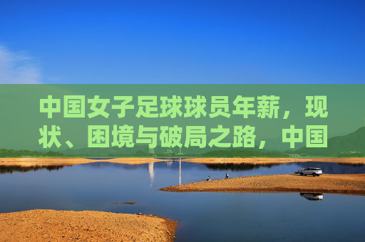 中国女子足球球员年薪,现状、困境与破局之路,中国女子足球球员年薪,现状、困境与破局之路 中国女子足球球员年薪,现状、困境与破局之路,中国女子足球球员年薪,现状、困境与破局之路