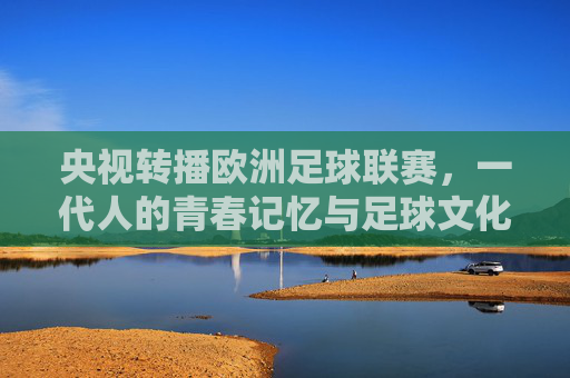 央视转播欧洲足球联赛,一代人的青春记忆与足球文化的双向奔赴 央视转播欧洲足球联赛,一代人的青春记忆与足球文化的双向奔赴