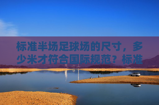 标准半场足球场的尺寸，多少米才符合国际规范？标准半场足球场尺寸的国际规范是多少米？