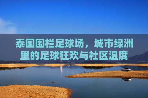泰国围栏足球场，城市绿洲里的足球狂欢与社区温度
