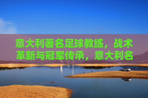 意大利著名足球教练,战术革新与冠军传承,意大利名帅,战术革新与冠军传承 意大利著名足球教练,战术革新与冠军传承,意大利名帅,战术革新与冠军传承