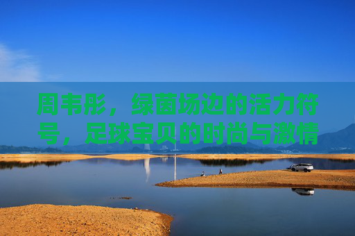 周韦彤,绿茵场边的活力符号,足球宝贝的时尚与激情,周韦彤,绿茵场边的活力符号,足球宝贝的时尚激情 周韦彤,绿茵场边的活力符号,足球宝贝的时尚与激情,周韦彤,绿茵场边的活力符号,足球宝贝的时尚激情