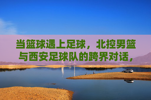 当篮球遇上足球,北控男篮与西安足球队的跨界对话,当篮球遇上足球,北控男篮与西安足球队的跨界对话 当篮球遇上足球,北控男篮与西安足球队的跨界对话,当篮球遇上足球,北控男篮与西安足球队的跨界对话