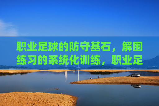 职业足球的防守基石，解围练习的系统化训练，职业足球防守基石，解围系统化训练