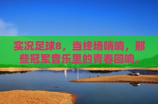 实况足球8,当终场哨响,那些冠军音乐里的青春回响,实况足球8终场哨,冠军音乐里的青春回响 实况足球8,当终场哨响,那些冠军音乐里的青春回响,实况足球8终场哨,冠军音乐里的青春回响