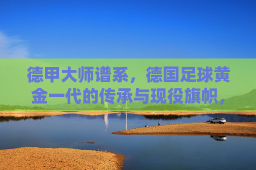 德甲大师谱系,德国足球黄金一代的传承与现役旗帜,德甲大师谱系,黄金一代传承与现役旗帜 德甲大师谱系,德国足球黄金一代的传承与现役旗帜,德甲大师谱系,黄金一代传承与现役旗帜