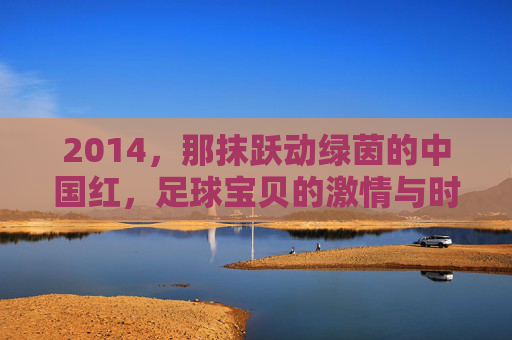 2014，那抹跃动绿茵的中国红，足球宝贝的激情与时代回响，2014，跃动绿茵的中国红，足球宝贝的激情与时代回响