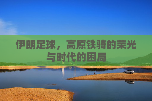 伊朗足球，高原铁骑的荣光与时代的困局
