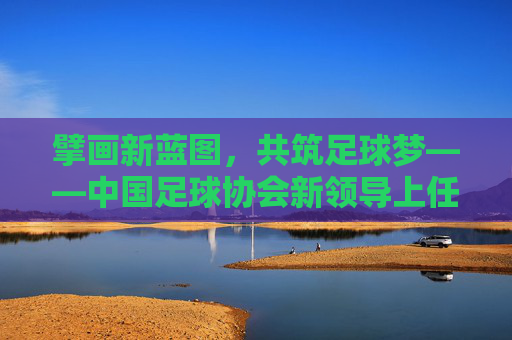 擘画新蓝图，共筑足球梦——中国足球协会新领导上任寄语，擘画新蓝图 共筑足球梦——中国足协新领导上任