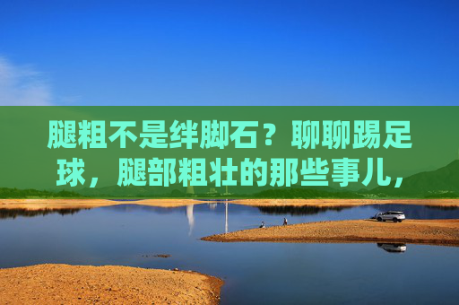 腿粗不是绊脚石？聊聊踢足球，腿部粗壮的那些事儿，腿粗不是绊脚石，踢足球的腿部力量密码