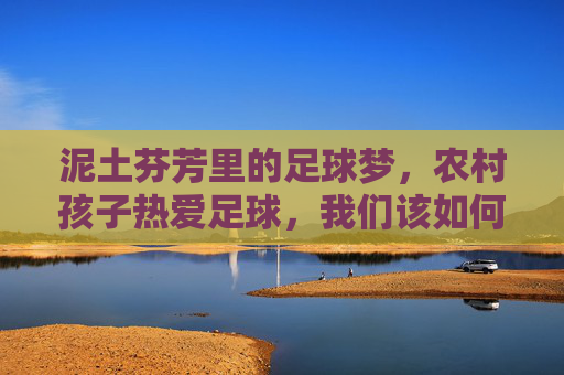 泥土芬芳里的足球梦，农村孩子热爱足球，我们该如何守护？泥土芬芳里的足球梦，守护农村孩子的热爱