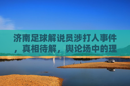 济南足球解说员涉打人事件，真相待解，舆论场中的理性与喧嚣，济南足球解说员涉打人事件，真相待解与舆论场理性喧嚣