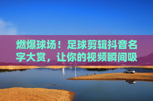 燃爆球场!足球剪辑抖音名字大赏,让你的视频瞬间吸睛!燃爆球场!足球剪辑抖音吸睛名字大赏 燃爆球场!足球剪辑抖音名字大赏,让你的视频瞬间吸睛!燃爆球场!足球剪辑抖音吸睛名字大赏