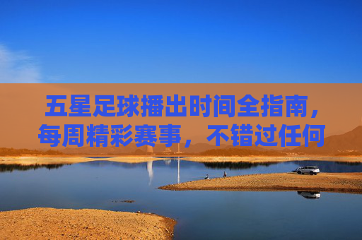五星足球播出时间全指南,每周精彩赛事,不错过任何一场,五星足球每周赛事播出时间全指南 五星足球播出时间全指南,每周精彩赛事,不错过任何一场,五星足球每周赛事播出时间全指南