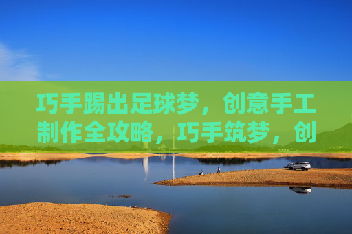 巧手踢出足球梦,创意手工制作全攻略,巧手筑梦,创意足球手工制作全攻略 巧手踢出足球梦,创意手工制作全攻略,巧手筑梦,创意足球手工制作全攻略