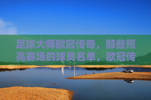 足球大师欧冠传奇，那些照亮赛场的球员名单，欧冠传奇大师，照亮赛场的球员名宿