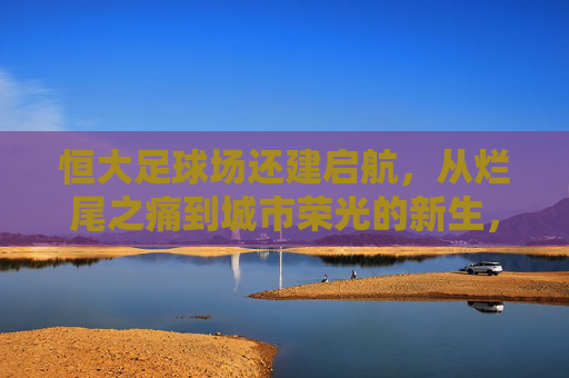 恒大足球场还建启航,从烂尾之痛到城市荣光的新生,恒大足球场还建启航,烂尾重生,城市荣光 恒大足球场还建启航,从烂尾之痛到城市荣光的新生,恒大足球场还建启航,烂尾重生,城市荣光