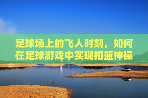 足球场上的飞人时刻,如何在足球游戏中实现扣篮神操作?足球游戏扣篮神操作,解锁飞人时刻 足球场上的飞人时刻,如何在足球游戏中实现扣篮神操作?足球游戏扣篮神操作,解锁飞人时刻