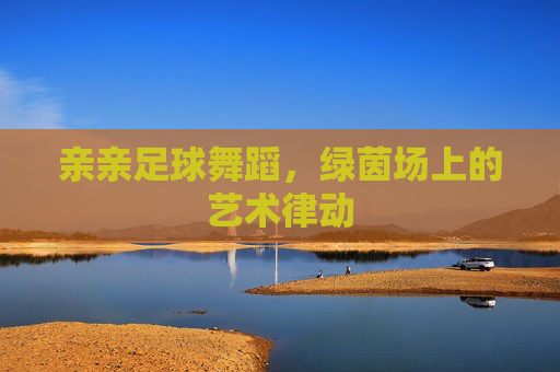 亲亲足球舞蹈,绿茵场上的艺术律动 亲亲足球舞蹈,绿茵场上的艺术律动