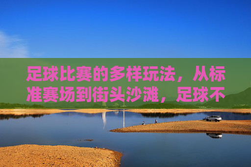 足球比赛的多样玩法,从标准赛场到街头沙滩,足球不止绿茵场,街头沙滩的多样玩法 足球比赛的多样玩法,从标准赛场到街头沙滩,足球不止绿茵场,街头沙滩的多样玩法