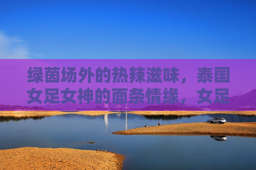 绿茵场外的热辣滋味，泰国女足女神的面条情缘，女足女神的面缘，绿茵场外的热辣滋味