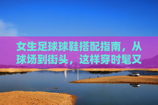 女生足球球鞋搭配指南，从球场到街头，这样穿时髦又有型，女生足球球鞋搭配指南，从球场到街头的时髦有型