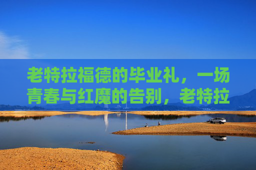 老特拉福德的毕业礼，一场青春与红魔的告别，老特拉福德毕业礼，青春红魔的告别