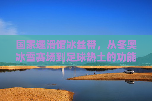 国家速滑馆冰丝带,从冬奥冰雪赛场到足球热土的功能蝶变,国家速滑馆冰丝带,从冬奥冰雪赛场到足球热土的功能蝶变 国家速滑馆冰丝带,从冬奥冰雪赛场到足球热土的功能蝶变,国家速滑馆冰丝带,从冬奥冰雪赛场到足球热土的功能蝶变